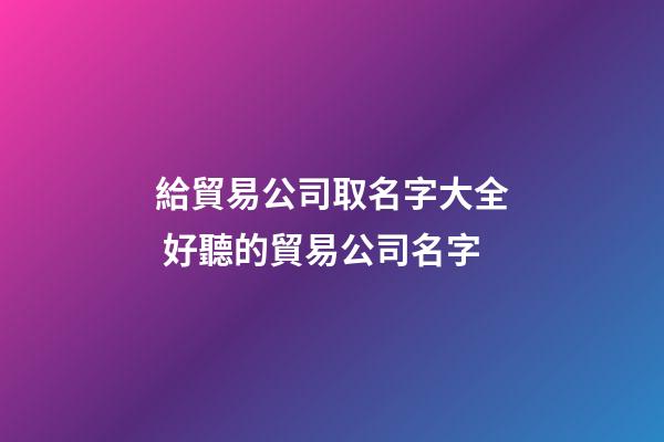 給貿易公司取名字大全 好聽的貿易公司名字